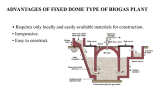 ADVANTAGES OF FIXED DOME TYPE OF BIOGAS PLANT
• Requires only locally and easily available materials for construction.
• Inexpensive.
• Easy to construct.
 