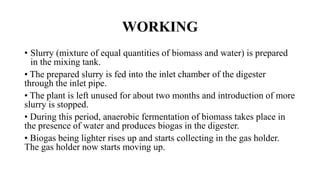 WORKING
• Slurry (mixture of equal quantities of biomass and water) is prepared
in the mixing tank.
• The prepared slurry is fed into the inlet chamber of the digester
through the inlet pipe.
• The plant is left unused for about two months and introduction of more
slurry is stopped.
• During this period, anaerobic fermentation of biomass takes place in
the presence of water and produces biogas in the digester.
• Biogas being lighter rises up and starts collecting in the gas holder.
The gas holder now starts moving up.
 
