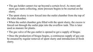 • The gas holder cannot rise up beyond a certain level. As more and
more gas starts collecting, more pressure begins to be exerted on the
slurry.
• The spent slurry is now forced into the outlet chamber from the top of
the inlet chamber.
• When the outlet chamber gets filled with the spent slurry, the excess is
forced out through the outlet pipe into the overflow tank. This is later
used as manure for plants.
• The gas valve of the gas outlet is opened to get a supply of biogas.
• Once the production of biogas begins, a continuous supply of gas can
be ensured by regular removal of spent slurry and introduction of fresh
slurry.
 