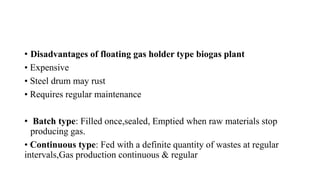 • Disadvantages of floating gas holder type biogas plant
• Expensive
• Steel drum may rust
• Requires regular maintenance
• Batch type: Filled once,sealed, Emptied when raw materials stop
producing gas.
• Continuous type: Fed with a definite quantity of wastes at regular
intervals,Gas production continuous & regular
 