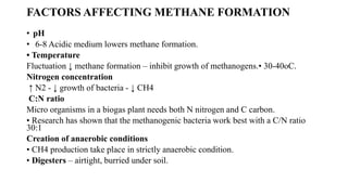 FACTORS AFFECTING METHANE FORMATION
• pH
• 6-8 Acidic medium lowers methane formation.
• Temperature
Fluctuation ↓ methane formation – inhibit growth of methanogens.• 30-40oC.
Nitrogen concentration
↑ N2 - ↓ growth of bacteria - ↓ CH4
C:N ratio
Micro organisms in a biogas plant needs both N nitrogen and C carbon.
• Research has shown that the methanogenic bacteria work best with a C/N ratio
30:1
Creation of anaerobic conditions
• CH4 production take place in strictly anaerobic condition.
• Digesters – airtight, burried under soil.
 