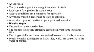 • Advantages
• Cheaper and simpler technology than other biofuels.
• Recovery of the product is spontaneous
• Aseptic conditions are not needed for operation.
• Any biodegradable matter can be used as substrate.
• Anaerobic digestion inactivates pathogens and parasites.
• Disadvantages
• The product value is rather low.
• The process is not very attractive economically on large industrial
scale.
• The biogas yields are lower due to the dilute nature of substrates used.
• Biogas contains some gases as impurities, which are corrosive to the
metal of engine.
 