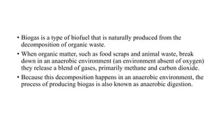 • Biogas is a type of biofuel that is naturally produced from the
decomposition of organic waste.
• When organic matter, such as food scraps and animal waste, break
down in an anaerobic environment (an environment absent of oxygen)
they release a blend of gases, primarily methane and carbon dioxide.
• Because this decomposition happens in an anaerobic environment, the
process of producing biogas is also known as anaerobic digestion.
 