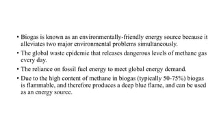 • Biogas is known as an environmentally-friendly energy source because it
alleviates two major environmental problems simultaneously.
• The global waste epidemic that releases dangerous levels of methane gas
every day.
• The reliance on fossil fuel energy to meet global energy demand.
• Due to the high content of methane in biogas (typically 50-75%) biogas
is flammable, and therefore produces a deep blue flame, and can be used
as an energy source.
 