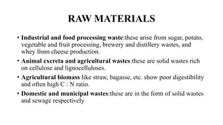 RAW MATERIALS
• Industrial and food processing waste:these arise from sugar, potato,
vegetable and fruit processing, brewery and distillery wastes, and
whey from cheese production.
• Animal excreta and agricultural wastes:these are solid wastes rich
on cellulose and lignocelluloses.
• Agricultural biomass like straw, bagasse, etc. show poor digestibility
and often high C : N ratio.
• Domestic and municipal wastes:these are in the form of solid wastes
and sewage respectively
 