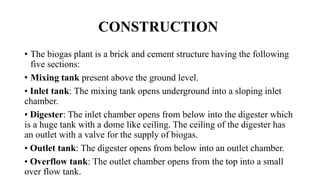 CONSTRUCTION
• The biogas plant is a brick and cement structure having the following
five sections:
• Mixing tank present above the ground level.
• Inlet tank: The mixing tank opens underground into a sloping inlet
chamber.
• Digester: The inlet chamber opens from below into the digester which
is a huge tank with a dome like ceiling. The ceiling of the digester has
an outlet with a valve for the supply of biogas.
• Outlet tank: The digester opens from below into an outlet chamber.
• Overflow tank: The outlet chamber opens from the top into a small
over flow tank.
 