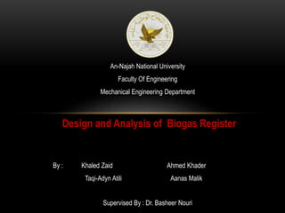 An-Najah National University
Faculty Of Engineering
Mechanical Engineering Department
Design and Analysis of Biogas Register
By : Khaled Zaid Ahmed Khader
Taqi-Adyn Atili Aanas Malik
Supervised By : Dr. Basheer Nouri
 