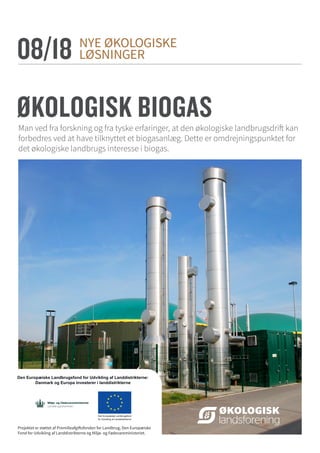 NYE ØKOLOGISKE
LØSNINGER
ØKOLOGISK BIOGAS
08/18
Projektet er støttet af Promilleafgiftsfonden for Landbrug, Den Europæiske
Fond for Udvikling af Landdistrikterne og Miljø- og Fødevareministeriet.
Man ved fra forskning og fra tyske erfaringer, at den økologiske landbrugsdrift kan
forbedres ved at have tilknyttet et biogasanlæg. Dette er omdrejningspunktet for
det økologiske landbrugs interesse i biogas.
 