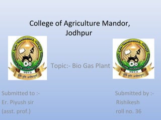 College of Agriculture Mandor,
Jodhpur
Topic:- Bio Gas Plant
Submitted to :- Submitted by :-
Er. Piyush sir Rishikesh
(asst. prof.) roll no. 36
 