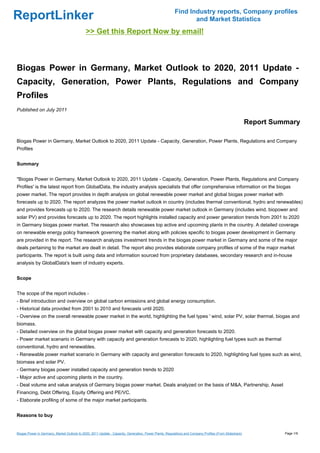 Find Industry reports, Company profiles
ReportLinker                                                                                                   and Market Statistics
                                             >> Get this Report Now by email!



Biogas Power in Germany, Market Outlook to 2020, 2011 Update -
Capacity, Generation, Power Plants, Regulations and Company
Profiles
Published on July 2011

                                                                                                                                                        Report Summary

Biogas Power in Germany, Market Outlook to 2020, 2011 Update - Capacity, Generation, Power Plants, Regulations and Company
Profiles


Summary


"Biogas Power in Germany, Market Outlook to 2020, 2011 Update - Capacity, Generation, Power Plants, Regulations and Company
Profiles' is the latest report from GlobalData, the industry analysis specialists that offer comprehensive information on the biogas
power market. The report provides in depth analysis on global renewable power market and global biogas power market with
forecasts up to 2020. The report analyzes the power market outlook in country (includes thermal conventional, hydro and renewables)
and provides forecasts up to 2020. The research details renewable power market outlook in Germany (includes wind, biopower and
solar PV) and provides forecasts up to 2020. The report highlights installed capacity and power generation trends from 2001 to 2020
in Germany biogas power market. The research also showcases top active and upcoming plants in the country. A detailed coverage
on renewable energy policy framework governing the market along with policies specific to biogas power development in Germany
are provided in the report. The research analyzes investment trends in the biogas power market in Germany and some of the major
deals pertaining to the market are dealt in detail. The report also provides elaborate company profiles of some of the major market
participants. The report is built using data and information sourced from proprietary databases, secondary research and in-house
analysis by GlobalData's team of industry experts.


Scope


The scope of the report includes -
- Brief introduction and overview on global carbon emissions and global energy consumption.
- Historical data provided from 2001 to 2010 and forecasts until 2020.
- Overview on the overall renewable power market in the world, highlighting the fuel types ' wind, solar PV, solar thermal, biogas and
biomass.
- Detailed overview on the global biogas power market with capacity and generation forecasts to 2020.
- Power market scenario in Germany with capacity and generation forecasts to 2020, highlighting fuel types such as thermal
conventional, hydro and renewables.
- Renewable power market scenario in Germany with capacity and generation forecasts to 2020, highlighting fuel types such as wind,
biomass and solar PV.
- Germany biogas power installed capacity and generation trends to 2020
- Major active and upcoming plants in the country.
- Deal volume and value analysis of Germany biogas power market. Deals analyzed on the basis of M&A, Partnership, Asset
Financing, Debt Offering, Equity Offering and PE/VC.
- Elaborate profiling of some of the major market participants.


Reasons to buy


Biogas Power in Germany, Market Outlook to 2020, 2011 Update - Capacity, Generation, Power Plants, Regulations and Company Profiles (From Slideshare)             Page 1/9
 