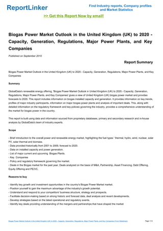 Find Industry reports, Company profiles
ReportLinker                                                                                                   and Market Statistics
                                             >> Get this Report Now by email!



Biogas Power Market Outlook in the United Kingdom (UK) to 2020 -
Capacity, Generation, Regulations, Major Power Plants, and Key
Companies
Published on September 2010

                                                                                                                                                      Report Summary

Biogas Power Market Outlook in the United Kingdom (UK) to 2020 - Capacity, Generation, Regulations, Major Power Plants, and Key
Companies


Summary


GlobalData's renewable energy offering, 'Biogas Power Market Outlook in United Kingdom (UK) to 2020 - Capacity, Generation,
Regulations, Major Power Plants, and Key Companies' gives a view of United Kingdom (UK) biogas power market and provides
forecasts to 2020. This report includes information on biogas installed capacity and generation. It provides information on key trends,
profiles of major industry participants, information on major biogas power plants and analysis of important deals. This, along with
detailed information on the regulatory framework and key policies governing the industry, provides a comprehensive understanding of
the market for biogas power in the country.


This report is built using data and information sourced from proprietary databases, primary and secondary research and in-house
analysis by GlobalData's team of industry experts.


Scope


- Brief introduction to the overall power and renewable energy market, highlighting the fuel types ' thermal, hydro, wind, nuclear, solar
PV, solar thermal and biomass.
- Data provided historically from 2001 to 2009, forecast to 2020.
- Data on installed capacity and power generation.
- List of major current and upcoming Biogas Plants.
- Key Companies
- Policy and regulatory framework governing the market.
- Deals in the Biogas market for the past year. Deals analyzed on the basis of M&A, Partnership, Asset Financing, Debt Offering,
Equity Offering and PE/VC.


Reasons to buy


- Identify key growth and investment opportunities in the country's Biogas Power Market market.
- Position yourself to gain the maximum advantage of the industry's growth potential.
- Understand and respond to your competitors' business structure, strategy and prospects.
- Facilitate decision-making based on strong historic and forecast data, deal analysis and recent developments.
- Develop strategies based on the latest operational and regulatory events.
- Identify key deals providing understanding of the mergers and partnerships that have shaped the market




Biogas Power Market Outlook in the United Kingdom (UK) to 2020 - Capacity, Generation, Regulations, Major Power Plants, and Key Companies (From Slideshare)     Page 1/12
 