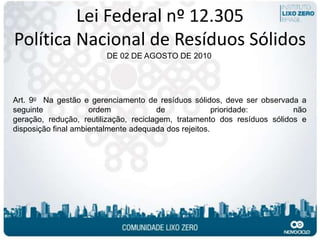 Lei Federal nº 12.305
Política Nacional de Resíduos Sólidos
                        DE 02 DE AGOSTO DE 2010




Art. 9o Na gestão e gerenciamento de resíduos sólidos, deve ser observada a
seguinte             ordem             de              prioridade:        não
geração, redução, reutilização, reciclagem, tratamento dos resíduos sólidos e
disposição final ambientalmente adequada dos rejeitos.
 