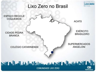 Lixo Zero no Brasil
ESPAÇO RECICLE
  COQUEIROS
                                          ACATS



                                            EXÉRCITO
CIDADE PEDRA
                                           BRASILEIRO
   BRANCA


                                       SUPERMERCADOS
    COLÉGIO CATARINENSE                   ANGELONI
 