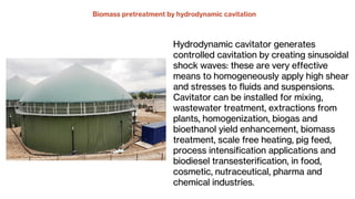 Hydrodynamic cavitator generates
controlled cavitation by creating sinusoidal
shock waves: these are very effective
means to homogeneously apply high shear
and stresses to fluids and suspensions.
Cavitator can be installed for mixing,
wastewater treatment, extractions from
plants, homogenization, biogas and
bioethanol yield enhancement, biomass
treatment, scale free heating, pig feed,
process intensification applications and
biodiesel transesterification, in food,
cosmetic, nutraceutical, pharma and
chemical industries.
 