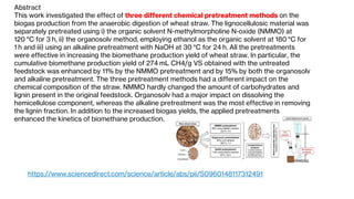 Abstract
This work investigated the effect of three different chemical pretreatment methods on the
biogas production from the anaerobic digestion of wheat straw. The lignocellulosic material was
separately pretreated using i) the organic solvent N-methylmorpholine N-oxide (NMMO) at
120 °C for 3 h, ii) the organosolv method, employing ethanol as the organic solvent at 180 °C for
1 h and iii) using an alkaline pretreatment with NaOH at 30 °C for 24 h. All the pretreatments
were effective in increasing the biomethane production yield of wheat straw. In particular, the
cumulative biomethane production yield of 274 mL CH4/g VS obtained with the untreated
feedstock was enhanced by 11% by the NMMO pretreatment and by 15% by both the organosolv
and alkaline pretreatment. The three pretreatment methods had a different impact on the
chemical composition of the straw. NMMO hardly changed the amount of carbohydrates and
lignin present in the original feedstock. Organosolv had a major impact on dissolving the
hemicellulose component, whereas the alkaline pretreatment was the most effective in removing
the lignin fraction. In addition to the increased biogas yields, the applied pretreatments
enhanced the kinetics of biomethane production.
https://www.sciencedirect.com/science/article/abs/pii/S0960148117312491
 