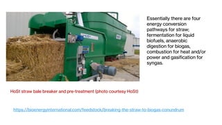 HoSt straw bale breaker and pre-treatment (photo courtesy HoSt)
Essentially there are four
energy conversion
pathways for straw;
fermentation for liquid
biofuels, anaerobic
digestion for biogas,
combustion for heat and/or
power and gasification for
syngas.
https://bioenergyinternational.com/feedstock/breaking-the-straw-to-biogas-conundrum
 