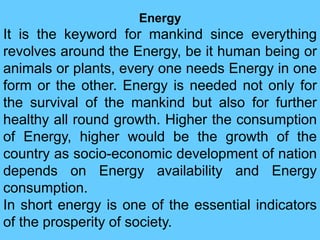 Energy
It is the keyword for mankind since everything
revolves around the Energy, be it human being or
animals or plants, every one needs Energy in one
form or the other. Energy is needed not only for
the survival of the mankind but also for further
healthy all round growth. Higher the consumption
of Energy, higher would be the growth of the
country as socio-economic development of nation
depends on Energy availability and Energy
consumption.
In short energy is one of the essential indicators
of the prosperity of society.
 