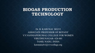 BIOGAS PRODUCTION
TECHNOLOGY
Dr. B. KARUNAI SELVI
ASSOCIATE PROFESSOR OF BOTANY
V.V.VANNIAPERUMAL COLLEGE FOR WOMEN
VIRUDHUNAGAR- 626 001
TAMIL NADU, INDIA
karunaiselvi@vvvcollege.org
 