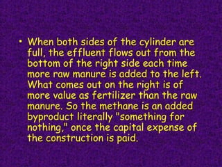 • When both sides of the cylinder are
full, the effluent flows out from the
bottom of the right side each time
more raw manure is added to the left.
What comes out on the right is of
more value as fertilizer than the raw
manure. So the methane is an added
byproduct literally "something for
nothing," once the capital expense of
the construction is paid.
 