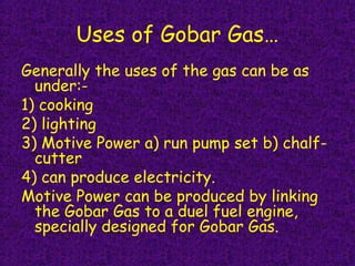 Uses of Gobar Gas…
Generally the uses of the gas can be as
under:-
1) cooking
2) lighting
3) Motive Power a) run pump set b) chalf-
cutter
4) can produce electricity. 
Motive Power can be produced by linking
the Gobar Gas to a duel fuel engine,
specially designed for Gobar Gas.
 