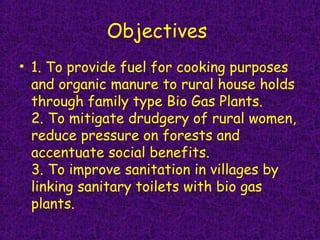 Objectives
• 1. To provide fuel for cooking purposes
and organic manure to rural house holds
through family type Bio Gas Plants.
2. To mitigate drudgery of rural women,
reduce pressure on forests and
accentuate social benefits. 
3. To improve sanitation in villages by
linking sanitary toilets with bio gas
plants.
 
