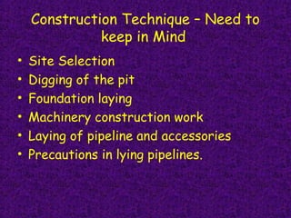 Construction Technique – Need to
keep in Mind
• Site Selection
• Digging of the pit
• Foundation laying 
• Machinery construction work
• Laying of pipeline and accessories
• Precautions in lying pipelines.
 