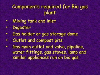 Components required for Bio gas
plant
• Mixing tank and inlet 
• Digester
• Gas holder or gas storage dome
• Outlet and compost pits  
• Gas main outlet and valve, pipeline,
water fittings, gas stoves, lamp and
similar appliances run on bio gas.
 