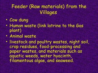 Feeder (Raw materials) from the
Villages
• Cow dung
• Human waste (link latrine to the Gas
plant)
• Animal waste
• livestock and poultry wastes, night soil,
crop residues, food-processing and
paper wastes, and materials such as
aquatic weeds, water hyacinth,
filamentous algae, and seaweed.
 