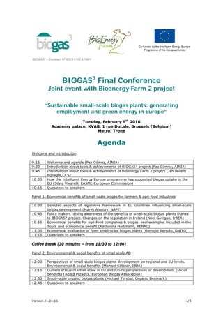 Version 21.01.16 1/2
BIOGAS
3
– Contract Nº:IEE/13/SI2.675801
BIOGAS3
Final Conference
Joint event with Bioenergy Farm 2 project
“Sustainable small-scale biogas plants: generating
employment and green energy in Europe”
Tuesday, February 9th
2016
Academy palace, KVAB, 1 rue Ducale, Brussels (Belgium)
Metro: Trone
Agenda
Welcome and introduction
9:15 Welcome and agenda (Paz Gómez, AINIA)
9:30 Introduction about tools & achievements of BIOGAS³ project (Paz Gómez, AINIA)
9:45 Introduction about tools & achievements of Bioenergy Farm 2 project (Jan Willem
Bijnagte,CCS)
10:00 How the Intelligent Energy Europe programme has supported biogas uptake in the
EU (Silvia Vivarelli, EASME-European Commission)
10:15 Questions to speakers
Panel 1: Economical benefits of small-scale biogas for farmers & agri-food industries
10:30 Selected aspects of legislative framework in EU countries influencing small-scale
biogas development (Marek Amrozy, NAPE)
10:45 Policy makers raising awareness of the benefits of small-scale biogas plants thanks
to BIOGAS³ project. Changes on the legislation in Ireland (Noel Gavigan, IrBEA)
10:55 Economical benefits for agri-food companies & biogas: real examples included in the
Tours and economical benefit (Katharina Hartmann, RENAC)
11:05 Economical evaluation of farm small-scale biogas plants (Remigio Berruto, UNITO)
11:15 Questions to speakers
Coffee Break (30 minutes – from 11:30 to 12:00)
Panel 2: Environmental & social benefits of small scale AD
12:00 Perspectives of small-scale biogas plants development on regional and EU levels.
Environmental & social benefits (Michael Köttner, IBBK)
12:15 Current status of small scale in EU and future perspectives of development (social
benefits) (Agata Przadka, European Biogas Association)
12:30 Small-scale organic biogas plants (Michael Tersbøl, Organic Denmark)
12:45 Questions to speakers
 