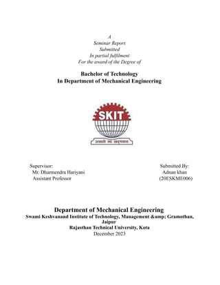 A
Seminar Report
Submitted
In partial fulfilment
For the award of the Degree of
Bachelor of Technology
In Department of Mechanical Engineering
Supervisor: Submitted By:
Mr. Dharmendra Hariyani Adnan khan
Assistant Professor (20ESKME006)
Department of Mechanical Engineering
Swami Keshvanand Institute of Technology, Management &amp; Gramothan,
Jaipur
Rajasthan Technical University, Kota
December 2023
 