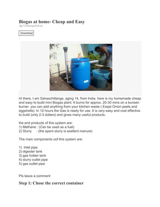 Biogas at home- Cheap and Easy
by ChitlangeSahas
Vote!
Download
6 Steps

+ Collec tion
Favorite

Hi there, I am Sahaschitlange, aging 14, from India. here is my homemade cheap
and easy to build mini Biogas plant. It burns for approx. 20-30 mins on a bunsen
burner. you can add anything from your kitchen waste ( Exept Onion peels and
eggshells). In 12 hours the Gas is ready for use. It is very easy and cost effective
to build (only 2-3 dollars) and gives many useful products.
the end products of this system are:
1) Methane : (Can be used as a fuel)
2) Slurry : (the spent slurry is exellent manure)
The main components oof this system are:
1) Inlet pipe
2) digester tank
3) gas holder tank
4) slurry outlet pipe
5) gas outlet pipe

Pls leave a comment

Step 1: Chose the correct container

 