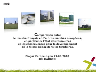 Comparaison entre
le marché français et d'autres marchés européens,
         en particulier l'état des ressources
    et les conséquences pour le développement
       de la filière biogaz dans les territoires.


        Biogaz Europe, Lyon 29.09.2010
                 Ole HAUBRO
 