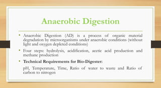Anaerobic Digestion
• Anaerobic Digestion (AD) is a process of organic material
degradation by microorganisms under anaerobic conditions (without
light and oxygen depleted conditions)
• Four steps: hydrolysis, acidification, acetic acid production and
methane production
• Technical Requirements for Bio-Digester:
pH, Temperature, Time, Ratio of water to waste and Ratio of
carbon to nitrogen
 