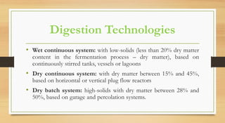 Digestion Technologies
• Wet continuous system: with low-solids (less than 20% dry matter
content in the fermentation process – dry matter), based on
continuously stirred tanks, vessels or lagoons
• Dry continuous system: with dry matter between 15% and 45%,
based on horizontal or vertical plug flow reactors
• Dry batch system: high-solids with dry matter between 28% and
50%, based on garage and percolation systems.
 