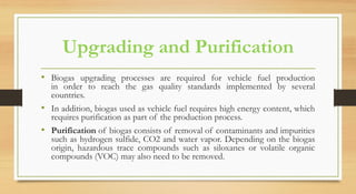 Upgrading and Purification
• Biogas upgrading processes are required for vehicle fuel production
in order to reach the gas quality standards implemented by several
countries.
• In addition, biogas used as vehicle fuel requires high energy content, which
requires purification as part of the production process.
• Purification of biogas consists of removal of contaminants and impurities
such as hydrogen sulfide, CO2 and water vapor. Depending on the biogas
origin, hazardous trace compounds such as siloxanes or volatile organic
compounds (VOC) may also need to be removed.
 