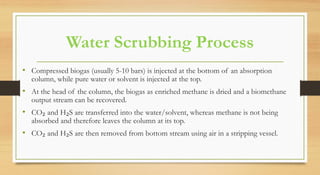 Water Scrubbing Process
• Compressed biogas (usually 5-10 bars) is injected at the bottom of an absorption
column, while pure water or solvent is injected at the top.
• At the head of the column, the biogas as enriched methane is dried and a biomethane
output stream can be recovered.
• CO₂ and H₂S are transferred into the water/solvent, whereas methane is not being
absorbed and therefore leaves the column at its top.
• CO₂ and H₂S are then removed from bottom stream using air in a stripping vessel.
 