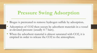 Pressure Swing Adsorption
• Biogas is pretreated to remove hydrogen sulfide by adsorption.
• Adsorption of CO2 then occurs by adsorbent materials in a vessel
at elevated pressure (usually 4-7 bars).
• When the adsorbent material is almost saturated with CO2, it is
emptied in order to release the CO2 to the atmosphere.
 