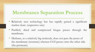 Membranes Separation Process
• Relatively new technology but has rapidly gained a significant
market share .(expensive one)
• Purified, dried and compressed biogas passes through the
membrane.
• Methane, as a relatively big molecule, does not pass the pores of
the membrane (retentate) whereas CO2 passes onto the other side
(the permeate)
 