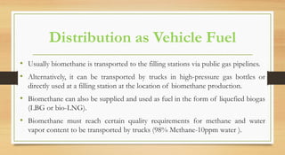 Distribution as Vehicle Fuel
• Usually biomethane is transported to the filling stations via public gas pipelines.
• Alternatively, it can be transported by trucks in high-pressure gas bottles or
directly used at a filling station at the location of biomethane production.
• Biomethane can also be supplied and used as fuel in the form of liquefied biogas
(LBG or bio-LNG).
• Biomethane must reach certain quality requirements for methane and water
vapor content to be transported by trucks (98% Methane-10ppm water ).
 