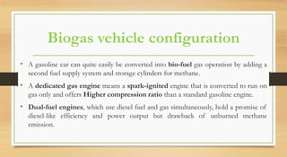 Biogas vehicle configuration
• A gasoline car can quite easily be converted into bio-fuel gas operation by adding a
second fuel supply system and storage cylinders for methane.
• A dedicated gas engine means a spark-ignited engine that is converted to run on
gas only and offers Higher compression ratio than a standard gasoline engine.
• Dual-fuel engines, which use diesel fuel and gas simultaneously, hold a promise of
diesel-like efficiency and power output but drawback of unburned methane
emission.
 