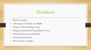 Outlines
• Basic Concepts
• Advantages of Biogas as a Fuel
• Process and technology status
• Biogas production & Up gradation Costs
• Performance and sustainability
• Potential and barriers
• Best practice examples
 