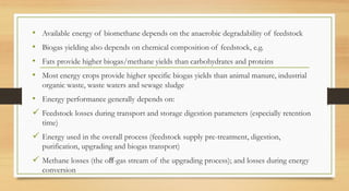 • Available energy of biomethane depends on the anaerobic degradability of feedstock
• Biogas yielding also depends on chemical composition of feedstock, e.g.
• Fats provide higher biogas/methane yields than carbohydrates and proteins
• Most energy crops provide higher specific biogas yields than animal manure, industrial
organic waste, waste waters and sewage sludge
• Energy performance generally depends on:
 Feedstock losses during transport and storage digestion parameters (especially retention
time)
 Energy used in the overall process (feedstock supply pre-treatment, digestion,
purification, upgrading and biogas transport)
 Methane losses (the oﬀ-gas stream of the upgrading process); and losses during energy
conversion
 