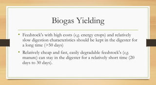 Biogas Yielding
• Feedstock's with high costs (e.g. energy crops) and relatively
slow digestion characteristics should be kept in the digester for
a long time (>50 days)
• Relatively cheap and fast, easily degradable feedstock's (e.g.
manure) can stay in the digester for a relatively short time (20
days to 30 days).
 