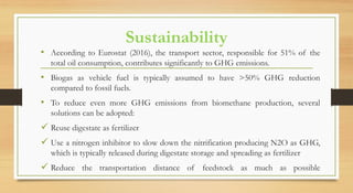 Sustainability
• According to Eurostat (2016), the transport sector, responsible for 51% of the
total oil consumption, contributes significantly to GHG emissions.
• Biogas as vehicle fuel is typically assumed to have >50% GHG reduction
compared to fossil fuels.
• To reduce even more GHG emissions from biomethane production, several
solutions can be adopted:
 Reuse digestate as fertilizer
 Use a nitrogen inhibitor to slow down the nitrification producing N2O as GHG,
which is typically released during digestate storage and spreading as fertilizer
 Reduce the transportation distance of feedstock as much as possible
 