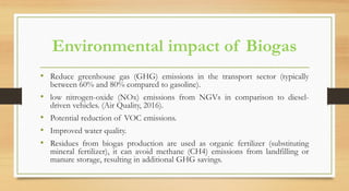 Environmental impact of Biogas
• Reduce greenhouse gas (GHG) emissions in the transport sector (typically
between 60% and 80% compared to gasoline).
• low nitrogen-oxide (NOx) emissions from NGVs in comparison to diesel-
driven vehicles. (Air Quality, 2016).
• Potential reduction of VOC emissions.
• Improved water quality.
• Residues from biogas production are used as organic fertilizer (substituting
mineral fertilizer), it can avoid methane (CH4) emissions from landfilling or
manure storage, resulting in additional GHG savings.
 