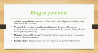 Biogas potential
• Animal by-products: excrements from cattle, pig and poultry breeding have
been taken into account.
• Vegetable by-products and industrial waste: Renowned bioenergy
feedstock's like straw, solid coconut residues, and solid residues from palm oil
and sugarcane processing
• Organic household waste: Potential from the organic portion of municipal
waste is taken into account
• Energy crops: This potential takes into account all agricultural biomass,
 