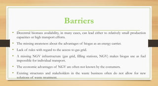 Barriers
• Decentral biomass availability, in many cases, can lead either to relatively small production
capacities or high transport efforts.
• The missing awareness about the advantages of biogas as an energy carrier.
• Lack of rules with regard to the access to gas grid.
• A missing NGV infrastructure (gas grid, filling stations, NGV) makes biogas use as fuel
impossible for individual transport.
• The economic advantages of NGV are often not known by the costumers.
• Existing structures and stakeholders in the waste business often do not allow for new
solutions of waste treatment.
 