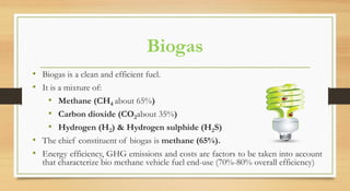 Biogas
• Biogas is a clean and efficient fuel.
• It is a mixture of:
• Methane (CH4 about 65%)
• Carbon dioxide (CO2about 35%)
• Hydrogen (H2) & Hydrogen sulphide (H2S)
• The chief constituent of biogas is methane (65%).
• Energy efficiency, GHG emissions and costs are factors to be taken into account
that characterize bio methane vehicle fuel end-use (70%-80% overall efficiency)
 