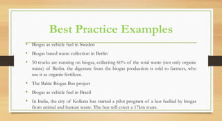 Best Practice Examples
• Biogas as vehicle fuel in Sweden
• Biogas based waste collection in Berlin
• 50 trucks are running on biogas, collecting 60% of the total waste (not only organic
waste) of Berlin. the digestate from the biogas production is sold to farmers, who
use it as organic fertilizer.
• The Baltic Biogas Bus project
• Biogas as vehicle fuel in Brazil
• In India, the city of Kolkata has started a pilot program of a bus fuelled by biogas
from animal and human waste. The bus will cover a 17km route.
 