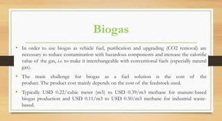 Biogas
• In order to use biogas as vehicle fuel, purification and upgrading (CO2 removal) are
necessary to reduce contamination with hazardous components and increase the calorific
value of the gas, i.e. to make it interchangeable with conventional fuels (especially natural
gas).
• The main challenge for biogas as a fuel solution is the cost of the
product. The product cost mainly depends on the cost of the feedstock used.
• Typically USD 0.22/ cubic meter (m3) to USD 0.39/m3 methane for manure-based
biogas production and USD 0.11/m3 to USD 0.50/m3 methane for industrial waste-
based.
 
